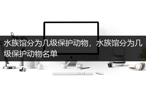 水族馆分为几级保护动物，水族馆分为几级保护动物名单