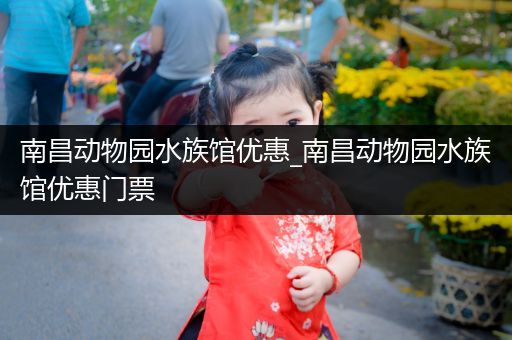 南昌动物园水族馆优惠_南昌动物园水族馆优惠门票