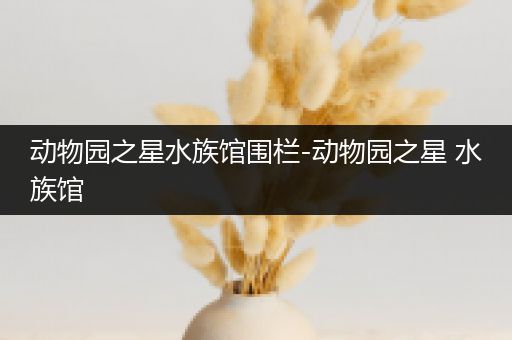 动物园之星水族馆围栏-动物园之星 水族馆