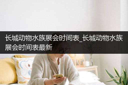 长城动物水族展会时间表_长城动物水族展会时间表最新