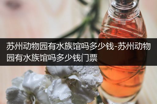 苏州动物园有水族馆吗多少钱-苏州动物园有水族馆吗多少钱门票