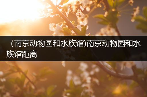 （南京动物园和水族馆)南京动物园和水族馆距离