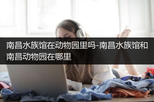 南昌水族馆在动物园里吗-南昌水族馆和南昌动物园在哪里