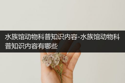 水族馆动物科普知识内容-水族馆动物科普知识内容有哪些