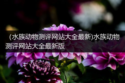 （水族动物测评网站大全最新)水族动物测评网站大全最新版