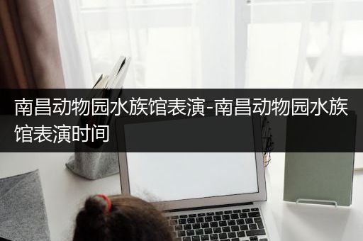 南昌动物园水族馆表演-南昌动物园水族馆表演时间