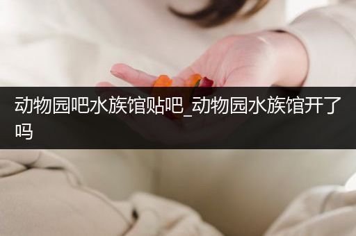 动物园吧水族馆贴吧_动物园水族馆开了吗