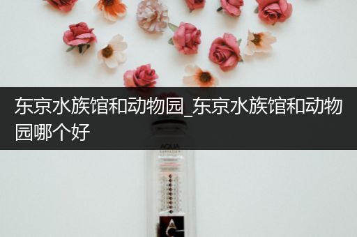 东京水族馆和动物园_东京水族馆和动物园哪个好