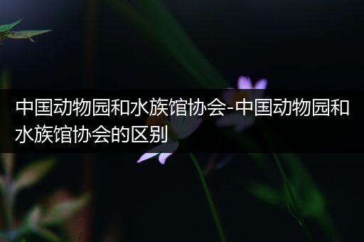 中国动物园和水族馆协会-中国动物园和水族馆协会的区别