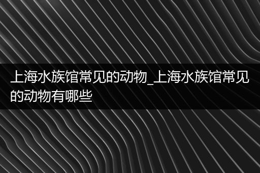 上海水族馆常见的动物_上海水族馆常见的动物有哪些