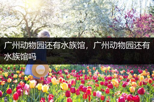广州动物园还有水族馆，广州动物园还有水族馆吗