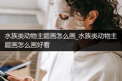 水族类动物主题画怎么画_水族类动物主题画怎么画好看