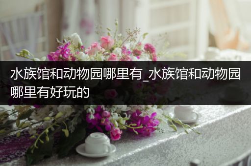 水族馆和动物园哪里有_水族馆和动物园哪里有好玩的
