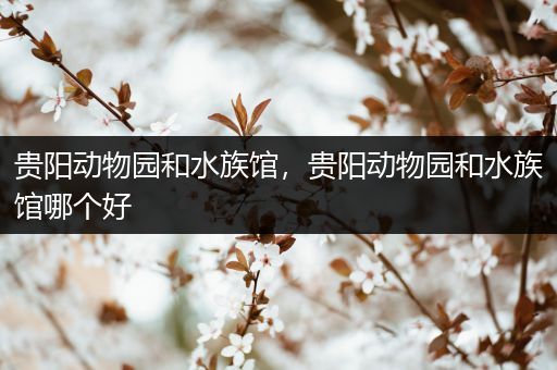 贵阳动物园和水族馆，贵阳动物园和水族馆哪个好