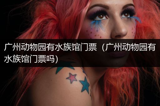 广州动物园有水族馆门票（广州动物园有水族馆门票吗）