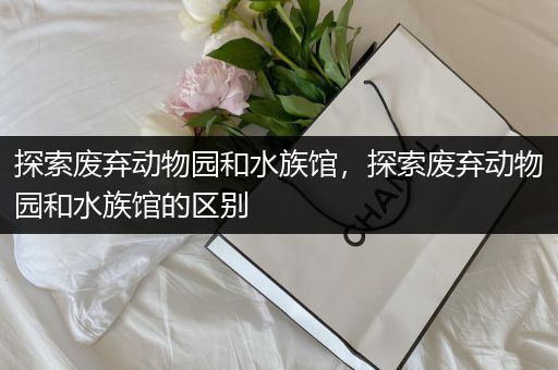 探索废弃动物园和水族馆，探索废弃动物园和水族馆的区别