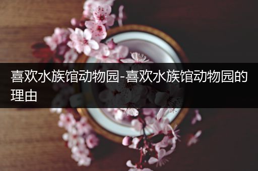喜欢水族馆动物园-喜欢水族馆动物园的理由