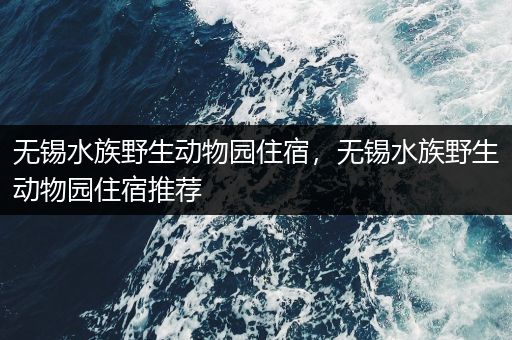 无锡水族野生动物园住宿，无锡水族野生动物园住宿推荐