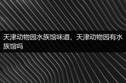 天津动物园水族馆味道，天津动物园有水族馆吗