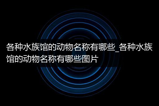 各种水族馆的动物名称有哪些_各种水族馆的动物名称有哪些图片