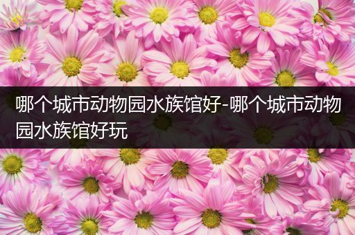 哪个城市动物园水族馆好-哪个城市动物园水族馆好玩