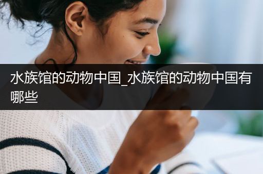 水族馆的动物中国_水族馆的动物中国有哪些