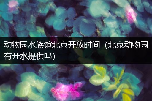动物园水族馆北京开放时间（北京动物园有开水提供吗）