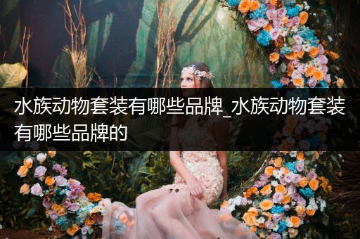 水族动物套装有哪些品牌_水族动物套装有哪些品牌的