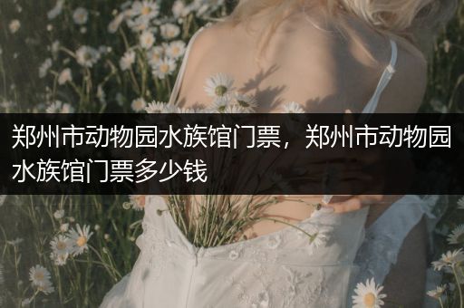 郑州市动物园水族馆门票，郑州市动物园水族馆门票多少钱