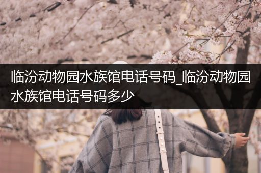 临汾动物园水族馆电话号码_临汾动物园水族馆电话号码多少