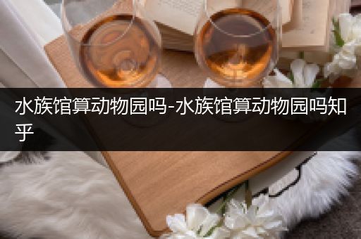 水族馆算动物园吗-水族馆算动物园吗知乎