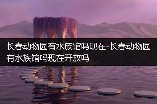 长春动物园有水族馆吗现在-长春动物园有水族馆吗现在开放吗