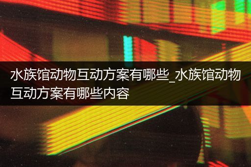 水族馆动物互动方案有哪些_水族馆动物互动方案有哪些内容