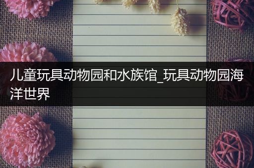 儿童玩具动物园和水族馆_玩具动物园海洋世界