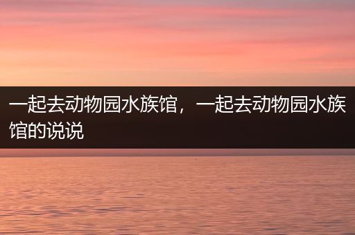 一起去动物园水族馆，一起去动物园水族馆的说说