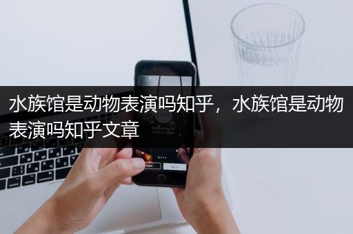 水族馆是动物表演吗知乎，水族馆是动物表演吗知乎文章