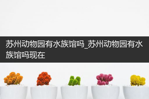 苏州动物园有水族馆吗_苏州动物园有水族馆吗现在