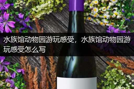 水族馆动物园游玩感受，水族馆动物园游玩感受怎么写