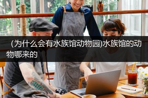 （为什么会有水族馆动物园)水族馆的动物哪来的