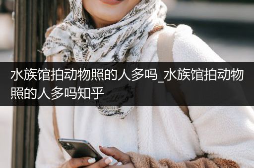水族馆拍动物照的人多吗_水族馆拍动物照的人多吗知乎