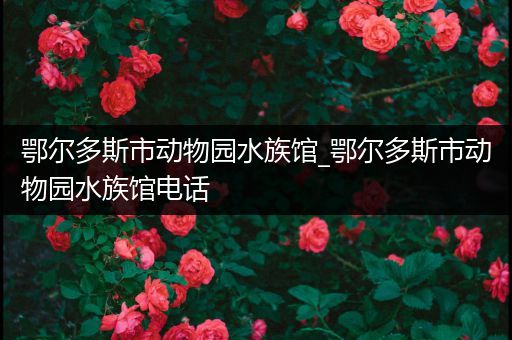 鄂尔多斯市动物园水族馆_鄂尔多斯市动物园水族馆电话