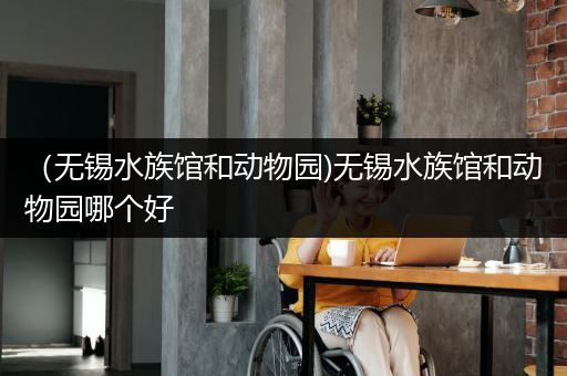 （无锡水族馆和动物园)无锡水族馆和动物园哪个好