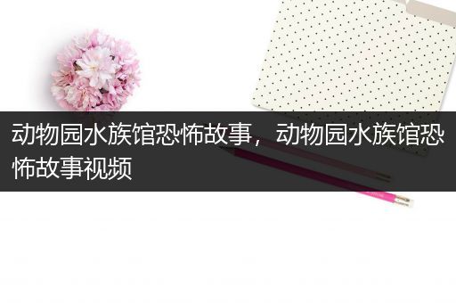 动物园水族馆恐怖故事，动物园水族馆恐怖故事视频