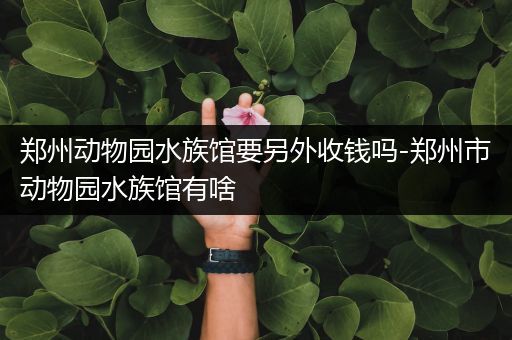 郑州动物园水族馆要另外收钱吗-郑州市动物园水族馆有啥