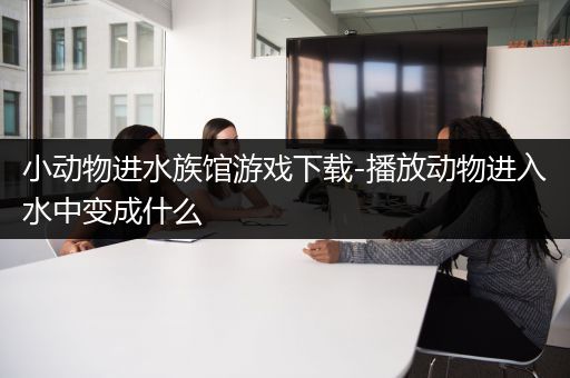 小动物进水族馆游戏下载-播放动物进入水中变成什么