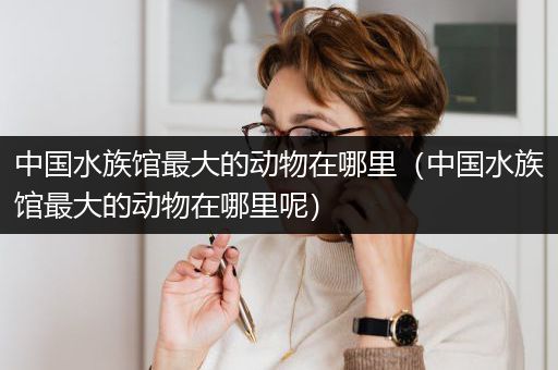 中国水族馆最大的动物在哪里（中国水族馆最大的动物在哪里呢）