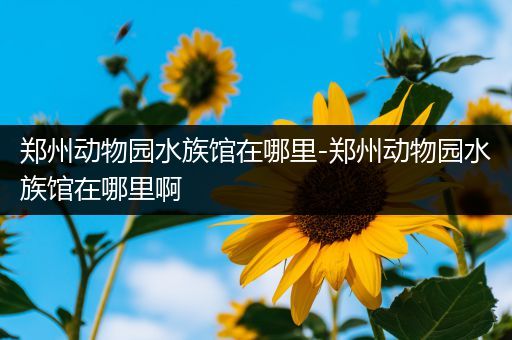 郑州动物园水族馆在哪里-郑州动物园水族馆在哪里啊