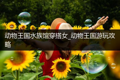 动物王国水族馆穿搭女_动物王国游玩攻略