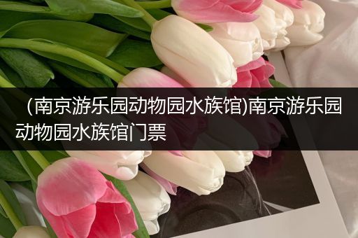 （南京游乐园动物园水族馆)南京游乐园动物园水族馆门票