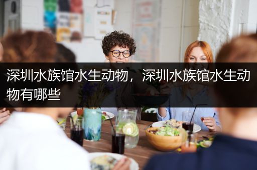 深圳水族馆水生动物，深圳水族馆水生动物有哪些